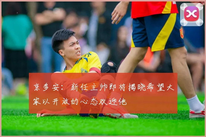 京多安：新任主帅即将揭晓希望大家以开放的心态欢迎他
